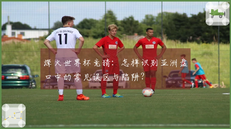 烽火世界杯竞猜：怎样识别亚洲盘口中的常见误区与陷阱？